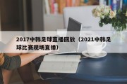 2017中韩足球直播回放（2021中韩足球比赛现场直播）