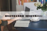 国际篮球邀请赛直播（国际篮球赛2021）