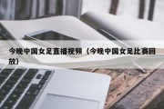 今晚中国女足直播视频（今晚中国女足比赛回放）