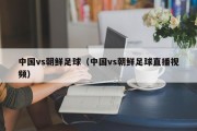 中国vs朝鲜足球（中国vs朝鲜足球直播视频）